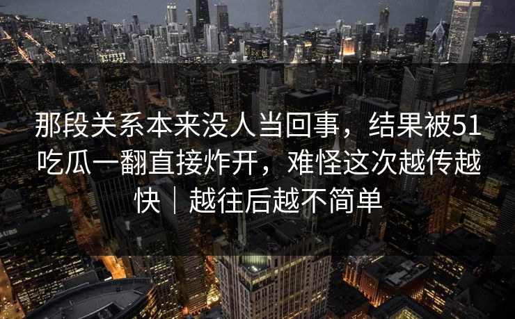那段关系本来没人当回事，结果被51吃瓜一翻直接炸开，难怪这次越传越快｜越往后越不简单