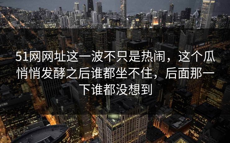 51网网址这一波不只是热闹，这个瓜悄悄发酵之后谁都坐不住，后面那一下谁都没想到