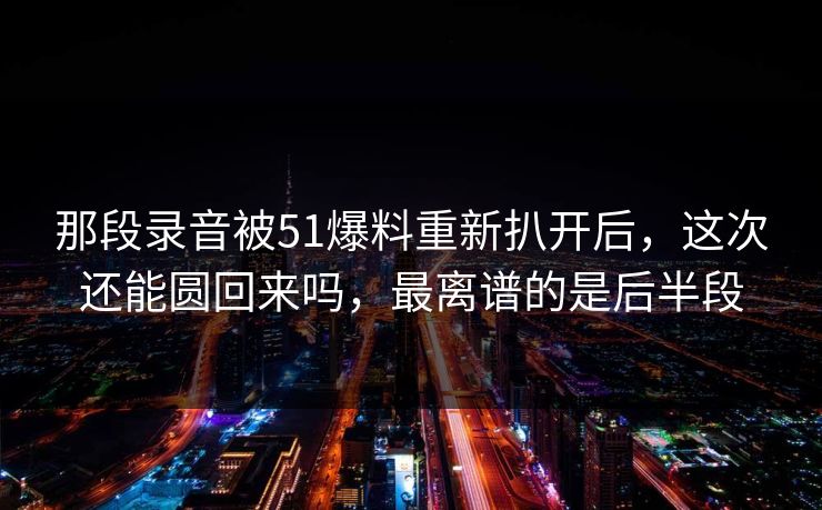 那段录音被51爆料重新扒开后,这次还能圆回来吗,最离谱的是后半段 那段录音被51爆料重新扒开后,这次还能圆回来吗,最离谱的是后半段