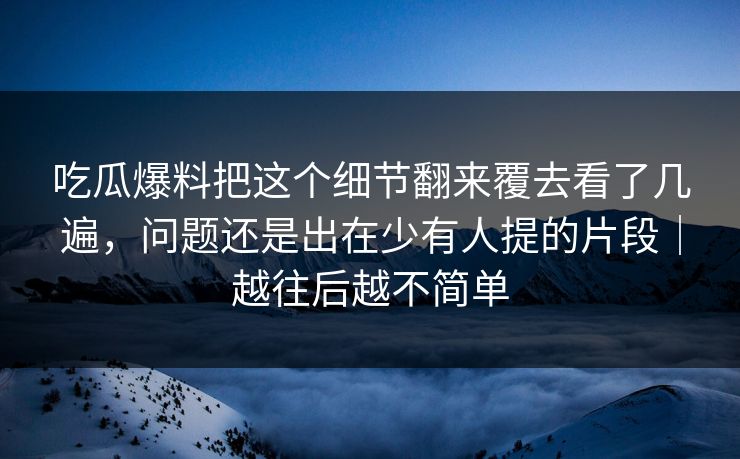 吃瓜爆料把这个细节翻来覆去看了几遍,问题还是出在少有人提的片段|越往后越不简单 吃瓜爆料把这个细节翻来覆去看了几遍,问题还是出在少有人提的片段|越往后越不简单