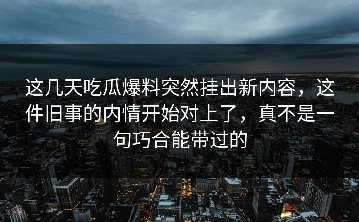 这几天吃瓜爆料突然挂出新内容，这件旧事的内情开始对上了，真不是一句巧合能带过的