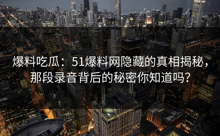 爆料吃瓜：51爆料网隐藏的真相揭秘，那段录音背后的秘密你知道吗？