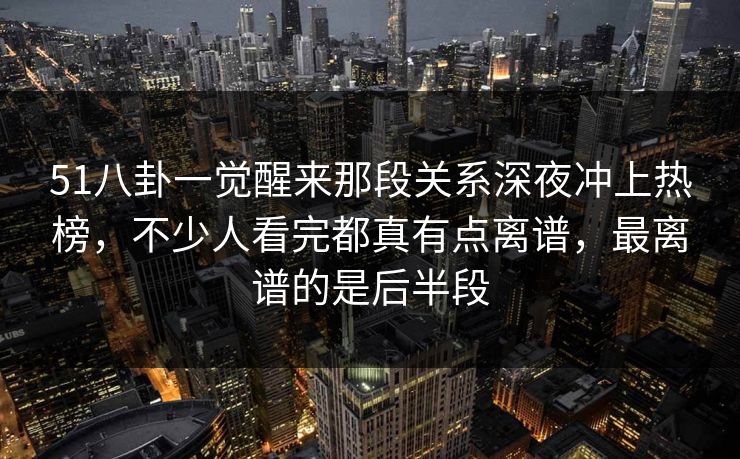 51八卦一觉醒来那段关系深夜冲上热榜，不少人看完都真有点离谱，最离谱的是后半段