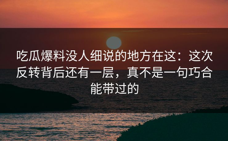 吃瓜爆料没人细说的地方在这：这次反转背后还有一层，真不是一句巧合能带过的