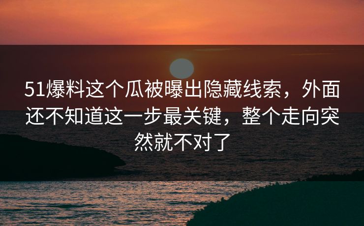 51爆料这个瓜被曝出隐藏线索，外面还不知道这一步最关键，整个走向突然就不对了