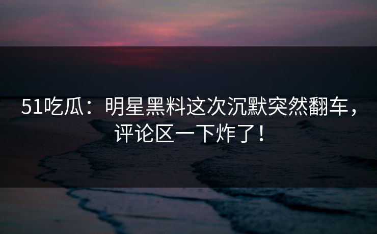 51吃瓜：明星黑料这次沉默突然翻车，评论区一下炸了！