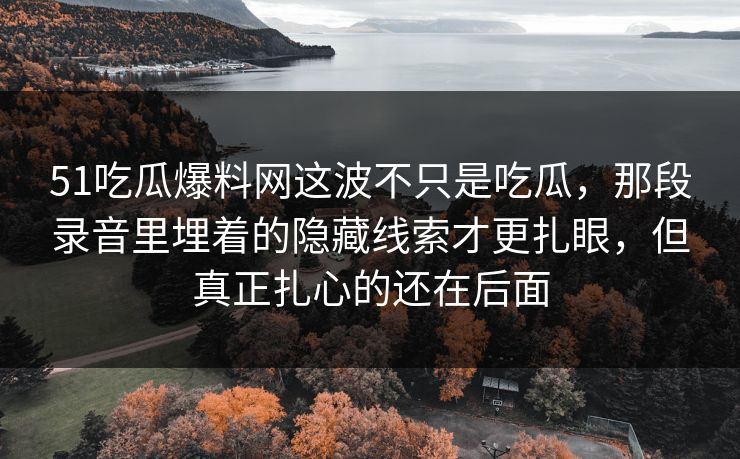 51吃瓜爆料网这波不只是吃瓜，那段录音里埋着的隐藏线索才更扎眼，但真正扎心的还在后面