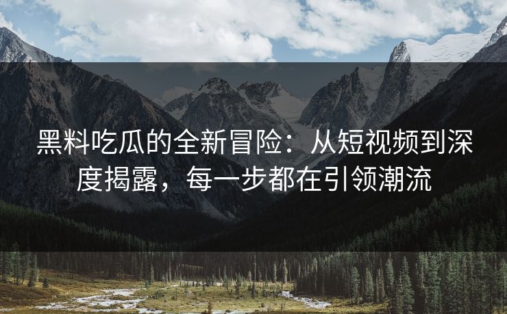 黑料吃瓜的全新冒险：从短视频到深度揭露，每一步都在引领潮流