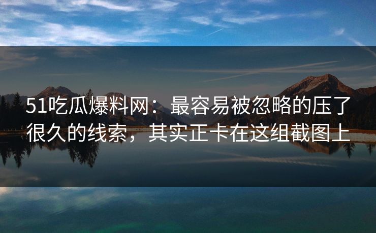 51吃瓜爆料网：最容易被忽略的压了很久的线索，其实正卡在这组截图上