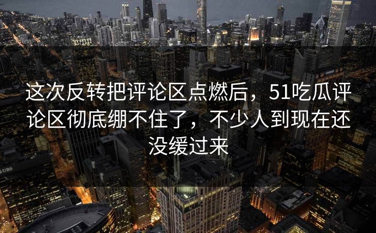 这次反转把评论区点燃后,51吃瓜评论区彻底绷不住了,不少人到现在还没缓过来 这次反转把评论区点燃后,51吃瓜评论区彻底绷不住了,不少人到现在还没缓过来