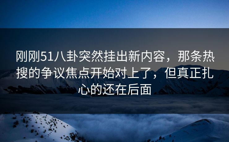 刚刚51八卦突然挂出新内容，那条热搜的争议焦点开始对上了，但真正扎心的还在后面