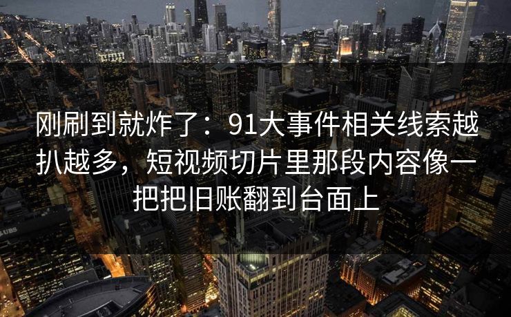 刚刷到就炸了：91大事件相关线索越扒越多，短视频切片里那段内容像一把把旧账翻到台面上