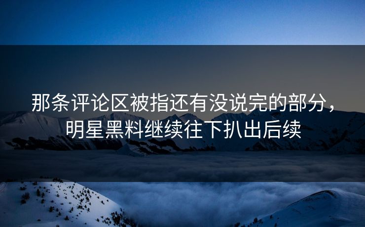 那条评论区被指还有没说完的部分，明星黑料继续往下扒出后续