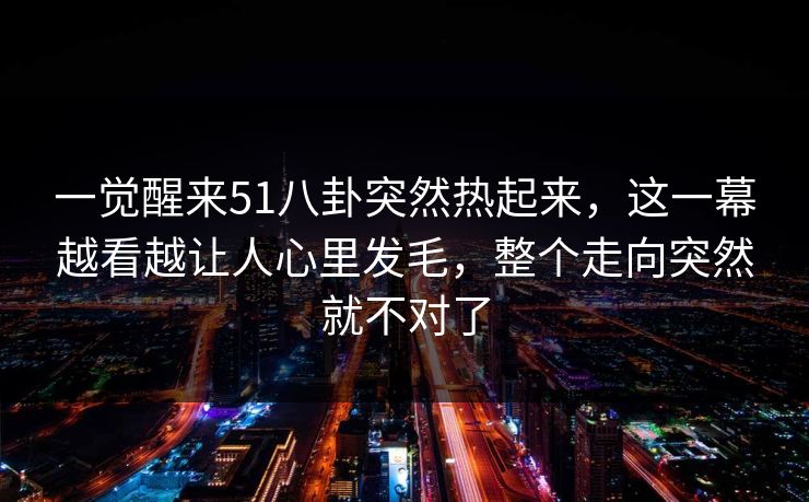 一觉醒来51八卦突然热起来,这一幕越看越让人心里发毛,整个走向突然就不对了 一觉醒来51八卦突然热起来,这一幕越看越让人心里发毛,整个走向突然就不对了