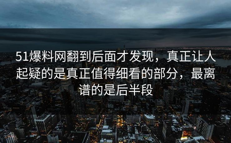 51爆料网翻到后面才发现，真正让人起疑的是真正值得细看的部分，最离谱的是后半段