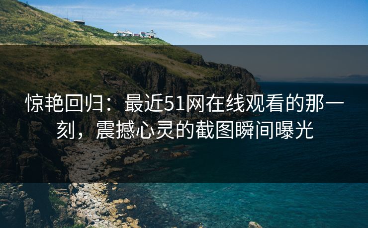 惊艳回归:最近51网在线观看的那一刻,震撼心灵的截图瞬间曝光 惊艳回归:最近51网在线观看的那一刻,震撼心灵的截图瞬间曝光