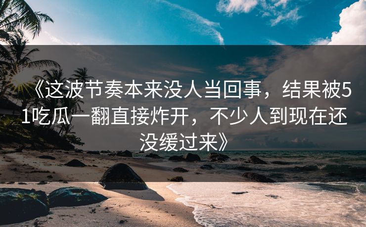 《这波节奏本来没人当回事，结果被51吃瓜一翻直接炸开，不少人到现在还没缓过来》