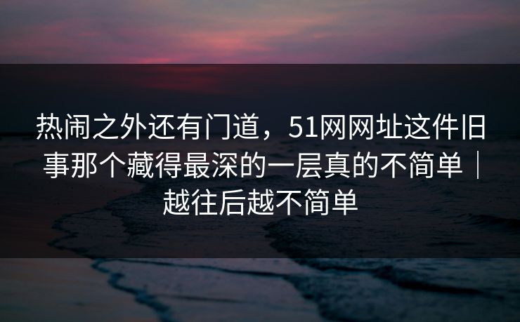 热闹之外还有门道，51网网址这件旧事那个藏得最深的一层真的不简单｜越往后越不简单