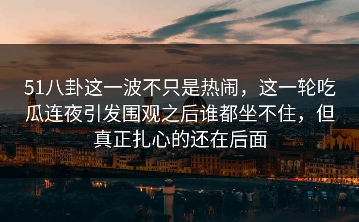 51八卦这一波不只是热闹,这一轮吃瓜连夜引发围观之后谁都坐不住,但真正扎心的还在后面 51八卦这一波不只是热闹,这一轮吃瓜连夜引发围观之后谁都坐不住,但真正扎心的还在后面