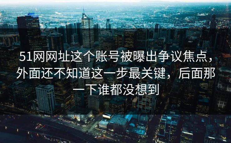51网网址这个账号被曝出争议焦点,外面还不知道这一步最关键,后面那一下谁都没想到 51网网址这个账号被曝出争议焦点,外面还不知道这一步最关键,后面那一下谁都没想到